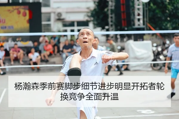 杨瀚森季前赛脚步细节进步明显开拓者轮换竞争全面升温