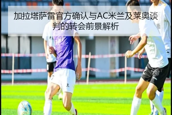 加拉塔萨雷官方确认与AC米兰及莱奥谈判的转会前景解析